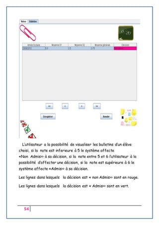 54
L’utilisateur a la possibilité de visualiser les bulletins d’un élève
choisi, si la note est inferieure à 5 le système affecte
«Non Admis>> à sa décision, si la note entre 5 et 6 l’utilisateur à la
possibilité d’affecter une décision, si la note est supérieure à 6 le
système affecte «Admis>> à sa décision.
Les lignes dans lesquels la décision est « non Admis>> sont en rouge.
Les lignes dans lesquels la décision est « Admis>> sont en vert.
 