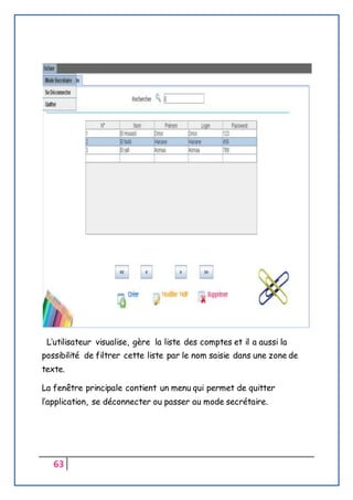63
L’utilisateur visualise, gère la liste des comptes et il a aussi la
possibilité de filtrer cette liste par le nom saisie dans une zone de
texte.
La fenêtre principale contient un menu qui permet de quitter
l’application, se déconnecter ou passer au mode secrétaire.
 