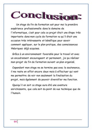 64
Un stage de fin de formation est pour moi la première
expérience professionnelle dans le domaine de
l'informatique, c’est pour cela ce projet était une étape très
importante dans mon cycle de formation vu qu'il était une
occasion très intéressante et bénéfique pour savoir
comment appliquer, sur le plan pratique, des connaissances
théoriques déjà acquises.
Grâce à un environnement favorable pour le travail et avec
un encadrement encourageant et permanent, j’ai pu réaliser
mon projet de fin de formation suivant un plan organisé.
Cependant mon stage ne se termine pas avec la soutenance,
il me reste en effet encore deux mois à effectuer qui vont
me permettre de voir non seulement la finalisation du
projet, mais également de pouvoir diversifier ma fonction.
Quoiqu'il en soit ce stage aura été une aventure
enrichissante, que cela soit du point de vue technique que de
l'humain.
 