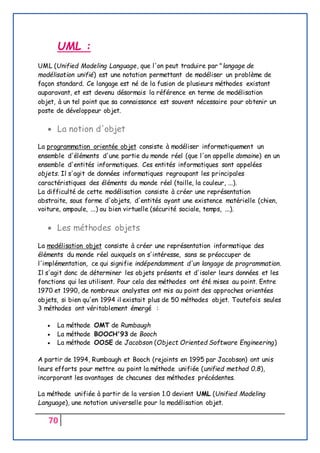 70
UML :
UML (Unified Modeling Language, que l'on peut traduire par "langage de
modélisation unifié) est une notation permettant de modéliser un problème de
façon standard. Ce langage est né de la fusion de plusieurs méthodes existant
auparavant, et est devenu désormais la référence en terme de modélisation
objet, à un tel point que sa connaissance est souvent nécessaire pour obtenir un
poste de développeur objet.
 La notion d'objet
La programmation orientée objet consiste à modéliser informatiquement un
ensemble d'éléments d'une partie du monde réel (que l'on appelle domaine) en un
ensemble d'entités informatiques. Ces entités informatiques sont appelées
objets. Il s'agit de données informatiques regroupant les principales
caractéristiques des éléments du monde réel (taille, la couleur, ...).
La difficulté de cette modélisation consiste à créer une représentation
abstraite, sous forme d'objets, d'entités ayant une existence matérielle (chien,
voiture, ampoule, ...) ou bien virtuelle (sécurité sociale, temps, ...).
 Les méthodes objets
La modélisation objet consiste à créer une représentation informatique des
éléments du monde réel auxquels on s'intéresse, sans se préoccuper de
l'implémentation, ce qui signifie indépendamment d'un langage de programmation.
Il s'agit donc de déterminer les objets présents et d'isoler leurs données et les
fonctions qui les utilisent. Pour cela des méthodes ont été mises au point. Entre
1970 et 1990, de nombreux analystes ont mis au point des approches orientées
objets, si bien qu'en 1994 il existait plus de 50 méthodes objet. Toutefois seules
3 méthodes ont véritablement émergé :
 La méthode OMT de Rumbaugh
 La méthode BOOCH'93 de Booch
 La méthode OOSE de Jacobson (Object Oriented Software Engineering)
A partir de 1994, Rumbaugh et Booch (rejoints en 1995 par Jacobson) ont unis
leurs efforts pour mettre au point la méthode unifiée (unified method 0.8),
incorporant les avantages de chacunes des méthodes précédentes.
La méthode unifiée à partir de la version 1.0 devient UML (Unified Modeling
Language), une notation universelle pour la modélisation objet.
 
