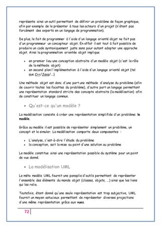 72
représente ainsi un outil permettant de définir un problème de façon graphique,
afin par exemple de le présenter à tous les acteurs d'un projet (n'étant pas
forcément des experts en un langage de programmation).
De plus, le fait de programmer à l'aide d'un langage orienté objet ne fait pas
d'un programmeur un concepteur objet. En effet il est tout à fait possible de
produire un code syntaxiquement juste sans pour autant adopter une approche
objet. Ainsi la programmation orientée objet implique
 en premier lieu une conception abstraite d'un modèle objet (c'est le rôle
de la méthode objet)
 en second plan l'implémentation à l'aide d'un langage orienté objet (tel
que C++/Java/...)
Une méthode objet est donc d'une part une méthode d'analyse du problème (afin
de couvrir toutes les facettes du problème), d'autre part un langage permettant
une représentation standard stricte des concepts abstraits (la modélisation) afin
de constituer un langage commun.
 Qu'est-ce qu'un modèle ?
La modélisation consiste à créer une représentation simplifiée d'un problème: le
modèle.
Grâce au modèle il est possible de représenter simplement un problème, un
concept et le simuler. La modélisation comporte deux composantes :
 L'analyse, c'est-à-dire l'étude du problème
 la conception, soit la mise au point d'une solution au problème
Le modèle constitue ainsi une représentation possible du système pour un point
de vue donné.
 La modélisation UML
Le méta modèle UML fournit une panoplie d'outils permettant de représenter
l'ensemble des éléments du monde objet (classes, objets, ...) ainsi que les liens
qui les relie.
Toutefois, étant donné qu'une seule représentation est trop subjective, UML
fournit un moyen astucieux permettant de représenter diverses projections
d'une même représentation grâce aux vues.
 