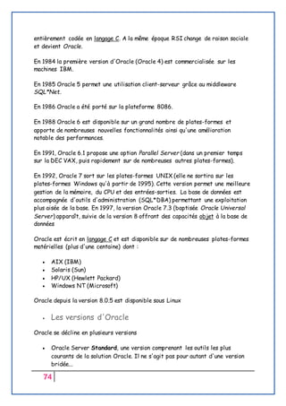 74
entièrement codée en langage C. A la même époque RSI change de raison sociale
et devient Oracle.
En 1984 la première version d'Oracle (Oracle 4) est commercialisée sur les
machines IBM.
En 1985 Oracle 5 permet une utilisation client-serveur grâce au middleware
SQL*Net.
En 1986 Oracle a été porté sur la plateforme 8086.
En 1988 Oracle 6 est disponible sur un grand nombre de plates-formes et
apporte de nombreuses nouvelles fonctionnalités ainsi qu'une amélioration
notable des performances.
En 1991, Oracle 6.1 propose une option Parallel Server (dans un premier temps
sur la DEC VAX, puis rapidement sur de nombreuses autres plates-formes).
En 1992, Oracle 7 sort sur les plates-formes UNIX (elle ne sortira sur les
plates-formes Windows qu'à partir de 1995). Cette version permet une meilleure
gestion de la mémoire, du CPU et des entrées-sorties. La base de données est
accompagnée d'outils d'administration (SQL*DBA) permettant une exploitation
plus aisée de la base. En 1997, la version Oracle 7.3 (baptisée Oracle Universal
Server) apparaît, suivie de la version 8 offrant des capacités objet à la base de
données
Oracle est écrit en langage C et est disponible sur de nombreuses plates-formes
matérielles (plus d'une centaine) dont :
 AIX (IBM)
 Solaris (Sun)
 HP/UX (Hewlett Packard)
 Windows NT (Microsoft)
Oracle depuis la version 8.0.5 est disponible sous Linux
 Les versions d'Oracle
Oracle se décline en plusieurs versions
 Oracle Server Standard, une version comprenant les outils les plus
courants de la solution Oracle. Il ne s'agit pas pour autant d'une version
bridée...
 