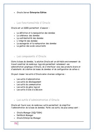 75
 Oracle Server Enterprise Edition
 Les fonctionnalités d'Oracle
Oracle est un SGBD permettant d'assurer :
 La définition et la manipulation des données
 La cohérence des données
 La confidentialité des données
 L'intégrité des données
 La sauvegarde et la restauration des données
 La gestion des accès concurrents
 Les composants d'Oracle
Outre la base de données, la solution Oracle est un véritable environnement de
travail constitué de nombreux logiciels permettant notamment une
administration graphique d'Oracle, de s'interfacer avec des produits divers et
d'assistants de création de bases de données et de configuration de celles-ci.
On peut classer les outils d'Oracle selon diverses catégories :
 Les outils d'administration
 Les outils de développement
 Les outils de communication
 Les outils de génie logiciel
 Les outils d'aide à la décision
 Les outils d'administration d'Oracle
Oracle est fourni avec de nombreux outils permettant de simplifier
l'administration de la base de données. Parmi ces outils, les plus connus sont :
 Oracle Manager (SQL*DBA)
 NetWork Manager
 Oracle Enterprise Manager
 