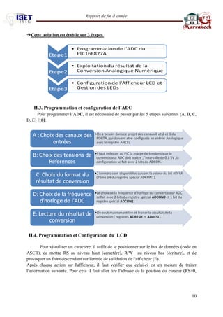 Rapport de fin d’année 
10 
Cette solution est établie sur 3 étapes 
II.3. Programmation et configuration de l’ADC Pour programmer l’ADC, il est nécessaire de passer par les 5 étapes suivantes (A, B, C, D, E) [10]: 
II.4. Programmation et Configuration du LCD 
Pour visualiser un caractère, il suffit de le positionner sur le bus de données (codé en ASCII), de mettre RS au niveau haut (caractère), R/W au niveau bas (écriture), et de provoquer un front descendant sur l'entrée de validation de l'afficheur (E). 
Après chaque action sur l'afficheur, il faut vérifier que celui-ci est en mesure de traiter l'information suivante. Pour cela il faut aller lire l'adresse de la position du curseur (RS=0,  