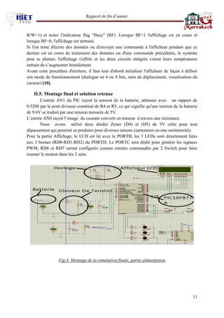 Rapport de fin d’année 
11 
R/W=1) et tester l'indicateur flag "Busy" (BF). Lorsque BF=1 l'affichage est en cours et lorsque BF=0, l'affichage est terminé. 
Si l'on tente d'écrire des données ou d'envoyer une commande à l'afficheur pendant que ce dernier est en cours de traitement des données ou d'une commande précédente, le système peut se planter, l'affichage s'affole et les deux circuits intégrés voient leurs températures entrain de s’augmenter brutalement. 
Avant cette procédure d'écriture, il faut tout d'abord initialiser l'afficheur de façon à définir son mode de fonctionnement (dialogue en 4 ou 8 bits, sens de déplacement, visualisation du curseur) [10]. 
II.5. Montage final et solution retenue 
L'entrée AN1 du PIC reçoit la tension de la batterie, atténuée avec un rapport de 0.5208 par le pont diviseur constitué de R4 et R5, ce qui signifie qu'une tension de la batterie de 9.6V se traduit par une tension mesurée de 5V. 
L’entrée AN0 reçoit l’image du courant converti en tension à travers une résistance. 
Nous avons utilisé deux diodes Zener (D4) et (D5) de 5V crête pour tout dépassement qui pourrait se produire pour diverses raisons (surtension ou une surintensité). 
Pour la partie Affichage, le LCD est lié avec le PORTB, les 3 LEDs sont directement liées aux 3 bornes (RD0-RD1-RD2) du PORTD. Le PORTC sera dédié pour générer les signaux PWM, RD6 et RD7 seront configurés comme entrées commandés par 2 Switch pour faire tourner le moteur dans les 2 sens. 
Fig.4 Montage de la simulation finale, partie alimentation 
 