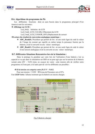 Rapport de fin d’année 
12 
II.6. Algorithme du programme du Pic 
Les différentes fonctions dont on aura besoin dans le programme principal (Voir Annexe) sont les suivantes : 
 Affichage sur LCD : 
Lcd_Init(); Initiation du LCD 
Lcd_Cmd(_LCD_CLEAR); Effacement du LCD 
Lcd_Cmd(_LCD_CURSOR_OFF);Déplacement du curseur 
Lecture du résultat de conversion analogique numérique : 
 ADC_Read(0); Procédure qui permet de lire en une seule ligne de code la valeur de l’image du courant qui signifie en même temps la puissance fournie par la batterie, et de le convertir en une valeur numérique. 
 ADC_Read(1); Procédure qui permet de lire en une seule ligne de code la valeur d’une tension analogique et de la convertir en une valeur numérique. 
II.7. Différentes Situations Rencontrées lors de la Simulation : 
Dans la pratique la grandeur qui varie lors de l’utilisation d’une batterie c’est sa capacité et vu que dans la simulation sur ISIS on ne peut agir que sur la tension de la batterie variant entre [0V – 9.6V] donc on essayer de varier cette tension afin de vérifier notre programme et d’une part, et d’autre part de voir les différents cas possibles : 
 Si la tension est comprise entre [9.15 V – 9.6V] 
Pour une tension = 9.20V Niveau de Puissance sera à 95% 
Une LED Verte s’allume montrant que la batterie est encore chargée. 
Fig.5 Batterie chargée 
 