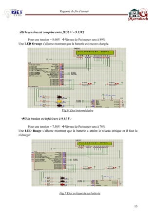 Rapport de fin d’année 
13 
Si la tension est comprise entre [8.55 V – 9.15V] 
Pour une tension = 8.60V Niveau de Puissance sera à 89% 
Une LED Orange s’allume montrant que la batterie est encore chargée. 
Fig.6 Etat intermédiaire 
Si la tension est inférieure à 9.15 V : 
Pour une tension = 7.50V Niveau de Puissance sera à 78% 
Une LED Rouge s’allume montrant que la batterie a atteint le niveau critique et il faut la recharger. 
Fig.7 Etat critique de la batterie 
 