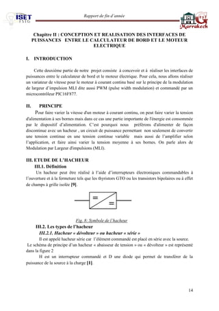 Rapport de fin d’année 
14 
Chapitre II : CONCEPTION ET REALISATION DES INTERFACES DE PUISSANCES ENTRE LE CALCULATEUR DE BORD ET LE MOTEUR ELECTRIQUE 
I. INTRODUCTION 
Cette deuxième partie de notre projet consiste à concevoir et à réaliser les interfaces de puissances entre le calculateur de bord et le moteur électrique. Pour cela, nous allons réaliser un variateur de vitesse pour le moteur à courant continu basé sur le principe de la modulation de largeur d’impulsion MLI dite aussi PWM (pulse width modulation) et commandé par un microcontrôleur PIC16F877. 
II. PRINCIPE 
Pour faire varier la vitesse d'un moteur à courant continu, on peut faire varier la tension d'alimentation à ses bornes mais dans ce cas une partie importante de l'énergie est consommée par le dispositif d’alimentation. C’est pourquoi nous préférons d'alimenter de façon discontinue avec un hacheur , un circuit de puissance permettant non seulement de convertir une tension continue en une tension continue variable mais aussi de l’amplifier selon l’application, et faire ainsi varier la tension moyenne à ses bornes. On parle alors de Modulation par Largeur d'impulsions (MLI). 
III. ETUDE DE L’HACHEUR 
III.1. Définition 
Un hacheur peut être réalisé à l’aide d’interrupteurs électroniques commandables à l’ouverture et à la fermeture tels que les thyristors GTO ou les transistors bipolaires ou à effet de champs à grille isolée [9]. 
Fig. 8: Symbole de l’hacheur 
III.2. Les types de l’hacheur 
III.2.1. Hacheur « dévolteur » ou hacheur « série » 
Il est appelé hacheur série car l’élément commandé est placé en série avec la source. 
Le schéma de principe d’un hacheur « abaisseur de tension » ou « dévolteur » est représenté dans la figure 2 
H est un interrupteur commandé et D une diode qui permet de transférer de la puissance de la source à la charge [1].  