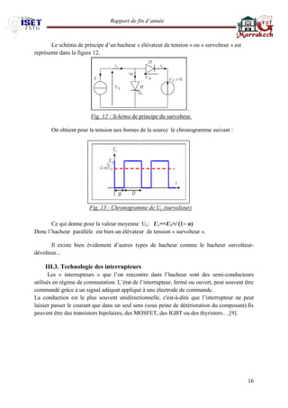 Rapport de fin d’année 
16 
Le schéma de principe d’un hacheur « élévateur de tension » ou « survolteur » est représente dans la figure 12. 
. 
Fig. 12 : Schéma de principe du survolteur. 
On obtient pour la tension aux bornes de la source le chronogramme suivant : 
Fig. 13 : Chronogramme de Uc (survolteur) 
Ce qui donne pour la valeur moyenne Uc: Uc=<Us>/ α) 
Donc l’hacheur parallèle est bien un élévateur de tension « survolteur ». 
Il existe bien évidement d’autres types de hacheur comme le hacheur survolteur- dévolteur... 
III.3. Technologie des interrupteurs 
Les « interrupteurs » que l’on rencontre dans l’hacheur sont des semi-conducteurs utilisés en régime de commutation. L’état de l’interrupteur, fermé ou ouvert, peut souvent être commandé grâce à un signal adéquat appliqué à une électrode de commande. 
La conduction est le plus souvent unidirectionnelle, c'est-à-dire que l’interrupteur ne peut laisser passer le courant que dans un seul sens (sous peine de détérioration du composant).Ils peuvent être des transistors bipolaires, des MOSFET, des IGBT ou des thyristors….[9]. 
 