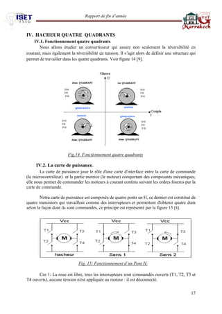 Rapport de fin d’année 
17 
IV. HACHEUR QUATRE QUADRANTS 
IV.1. Fonctionnement quatre quadrants 
Nous allons étudier un convertisseur qui assure non seulement la réversibilité en courant, mais également la réversibilité en tension. Il s’agit alors de définir une structure qui permet de travailler dans les quatre quadrants. Voir figure 14 [9]. 
Fig.14. Fonctionnement quatre quadrants 
IV.2. La carte de puissance. 
La carte de puissance joue le rôle d'une carte d'interface entre la carte de commande (le microcontrôleur) et la partie motrice (le moteur) comportant des composants mécaniques, elle nous permet de commander les moteurs à courant continu suivant les ordres fournis par la carte de commande. 
Notre carte de puissance est composée de quatre ponts en H, ce dernier est constitué de quatre transistors qui travaillent comme des interrupteurs et permettent d'obtenir quatre états selon la façon dont ils sont commandés, ce principe est représenté par la figure 15 [8]. 
Fig. 15: Fonctionnement d’un Pont H. 
Cas 1: La roue est libre, tous les interrupteurs sont commandés ouverts (T1, T2, T3 et T4 ouverts), aucune tension n'est appliquée au moteur : il est déconnecté. 
 