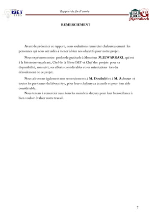 Rapport de fin d’année 
2 
REMERCIEMENT 
Avant de présenter ce rapport, nous souhaitons remercier chaleureusement les personnes qui nous ont aidés à mener à bien nos objectifs pour notre projet. 
Nous exprimons notre profonde gratitude à Monsieur M.ELWARRAKI, qui est à la fois notre encadrant, Chef de la filière ISET et Chef des projets pour sa disponibilité, son suivi, ses efforts considérables et ses orientations lors du déroulement de ce projet. 
Nous adressons également nos remerciements à M. Doubabi et à M. Achour et toutes les personnes du laboratoire, pour leurs chaleureux accueils et pour leur aide considérable. 
Nous tenons à remercier aussi tous les membres du jury pour leur bienveillance à bien vouloir évaluer notre travail. 
 