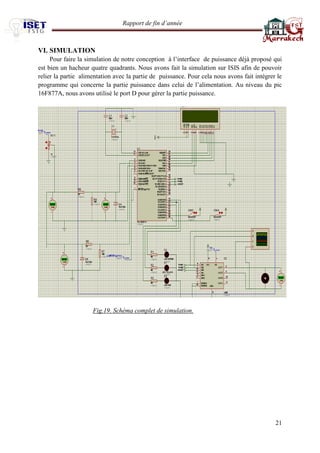 Rapport de fin d’année 
21 
VI. SIMULATION 
Pour faire la simulation de notre conception à l’interface de puissance déjà proposé qui est bien un hacheur quatre quadrants. Nous avons fait la simulation sur ISIS afin de pouvoir relier la partie alimentation avec la partie de puissance. Pour cela nous avons fait intégrer le programme qui concerne la partie puissance dans celui de l’alimentation. Au niveau du pic 16F877A, nous avons utilisé le port D pour gérer la partie puissance. 
Fig.19. Schéma complet de simulation. 
 
