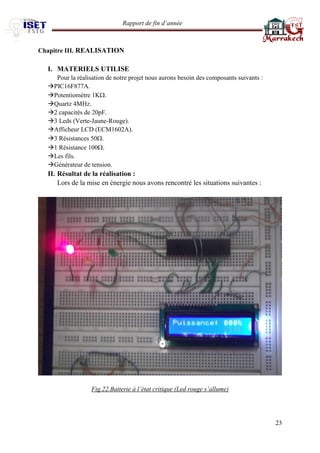 Rapport de fin d’année 
23 
Chapitre III. REALISATION 
I. MATERIELS UTILISE 
Pour la réalisation de notre projet nous aurons besoin des composants suivants : 
PIC16F877A. 
Potentiomètre 1K. 
Quartz 4MHz. 
2 capacités de 20pF. 
3 Leds (Verte-Jaune-Rouge). 
Afficheur LCD (ECM1602A). 
3 Résistances 50. 
1 Résistance 100. 
Les fils. 
Générateur de tension. 
II. Résultat de la réalisation : 
Lors de la mise en énergie nous avons rencontré les situations suivantes : 
Fig.22.Batterie à l’état critique (Led rouge s’allume) 
 