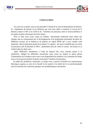 Rapport de fin d’année 
26 
CONCLUSION 
Au cours de ce projet, nous avons procédé à l’étude de la carte d’alimentation (la batterie, les régulateurs de tension et les éléments qui vont nous aider à visualiser le niveau de la batterie comme le PIC et le LCD) et de l’interface de puissance entre le microcontrôleur et les quatre moteurs électriques du micro drone. 
Pour ce faire nous avons conçu un schéma électronique traduisant notre cahier des charges tout en commençant par le développement d’un programme permettant de gérer les différents niveaux de la batterie et de générer un signal PWM qui a servi comme outil important dans la deuxième partie de ce projet. Ce signal a été reçu et amplifié par un circuit de puissance afin d’alimenter le MCC ; permettant ainsi de varier la vitesse du moteur et sa rotation dans les deux sens. 
Après différentes simulations à l’aide du logiciel Isis, nous sommes passés à la réalisation ; Malgré les difficultés rencontrées nous avons pu réaliser la partie gérant l’alimentation de la batterie mais suite à non disponibilté du matériel et la contrainte du temps nous n’avons pas pu réaliser la partie concernant l’interface de puissance. 
En dépit des problèmes rencontrés, ce projet nous a permis d’enrichir les connaissances théoriques acquises au sein de la faculté et de toucher à la réalité de la vie professionnelle ainsi de chercher des solutions pratiques aux problématiques rencontrées 
 
