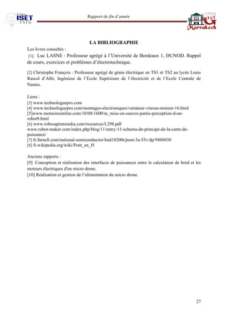 Rapport de fin d’année 
27 
LA BIBLIOGRAPHIE 
Les livres consultés : 
[1]. Luc LASNE : Professeur agrégé à l’Université de Bordeaux 1, DUNOD. Rappel de cours, exercices et problèmes d’électrotechnique. 
[2] Christophe François : Professeur agrégé de génie électrique en TS1 et TS2 au lycée Louis Rascol d’Albi, Ingénieur de l’Ecole Supérieure de l’électricité et de l’Ecole Centrale de Nantes. 
Liens : 
[3] www.technologuepro.com 
[4] www.technologuepro.com/montages-electroniques/variateur-vitesse-moteur-16.html 
[5]www.memoireonline.com/10/08/1600/m_mise-en-oeuvre-partie-perception-d-un- robot9.html 
[6] www.robosapiensindia.com/resources/L298.pdf 
www.robot-maker.com/index.php/blog/11/entry-11-schema-de-principe-de-la-carte-de- puissance/ 
[7] fr.farnell.com/national-semiconductor/lmd18200t/pont-3a-55v/dp/9488030 
[8] fr.wikipedia.org/wiki/Pont_en_H 
Anciens rapports : 
[9] Conception et réalisation des interfaces de puissances entre le calculateur de bord et les moteurs électriques d'un micro drone. 
[10] Réalisation et gestion de l’alimentation du micro drone. 
 