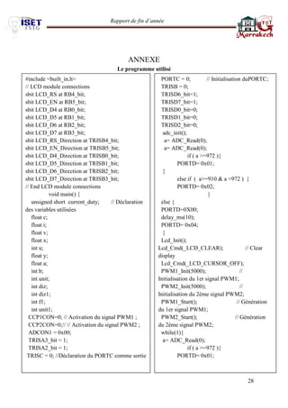 Rapport de fin d’année 
28 
ANNEXE 
Le programme utilisé 
#include <built_in.h> 
// LCD module connections 
sbit LCD_RS at RB4_bit; 
sbit LCD_EN at RB5_bit; 
sbit LCD_D4 at RB0_bit; 
sbit LCD_D5 at RB1_bit; 
sbit LCD_D6 at RB2_bit; 
sbit LCD_D7 at RB3_bit; 
sbit LCD_RS_Direction at TRISB4_bit; 
sbit LCD_EN_Direction at TRISB5_bit; 
sbit LCD_D4_Direction at TRISB0_bit; 
sbit LCD_D5_Direction at TRISB1_bit; 
sbit LCD_D6_Direction at TRISB2_bit; 
sbit LCD_D7_Direction at TRISB3_bit; 
// End LCD module connections 
void main() { 
unsigned short current_duty; // Déclaration des variables utilisées 
float c; 
float i; 
float v; 
float x; 
int u; 
float y; 
float a; 
int b; 
int unit; 
int diz; 
int diz1; 
int f1; 
int unit1; 
CCP1CON=0; // Activation du signal PWM1 ; 
CCP2CON=0;// // Activation du signal PWM2 ; 
ADCON1 = 0x00; 
TRISA3_bit = 1; 
TRISA2_bit = 1; 
TRISC = 0; //Déclaration du PORTC comme sortie 
PORTC = 0; // Initialisation duPORTC; 
TRISB = 0; 
TRISD6_bit=1; 
TRISD7_bit=1; 
TRISD0_bit=0; 
TRISD1_bit=0; 
TRISD2_bit=0; 
adc_init(); 
a= ADC_Read(0); 
a= ADC_Read(0); 
if ( a >=972 ){ 
PORTD= 0x01; 
} 
else if ( a>=910 & a <972 ) { 
PORTD= 0x02; 
} 
else { 
PORTD=0X00; 
delay_ms(10); 
PORTD= 0x04; 
} 
Lcd_Init(); 
Lcd_Cmd(_LCD_CLEAR); // Clear display 
Lcd_Cmd(_LCD_CURSOR_OFF); 
PWM1_Init(5000); // Initialisation du 1er signal PWM1; 
PWM2_Init(5000); // Initialisation du 2ème signal PWM2; 
PWM1_Start(); // Génération du 1er signal PWM1; 
PWM2_Start(); // Génération du 2éme signal PWM2; 
while(1){ 
a= ADC_Read(0); 
if ( a >=972 ){ 
PORTD= 0x01; 
 