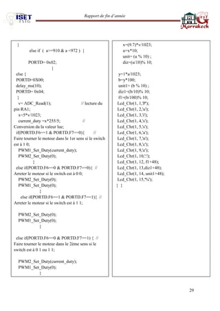 Rapport de fin d’année 
29 
} 
else if ( a>=910 & a <972 ) { 
PORTD= 0x02; 
} 
else { 
PORTD=0X00; 
delay_ms(10); 
PORTD= 0x04; 
} 
v= ADC_Read(1); // lecture du pin RA1; 
x=5*v/1023; 
current_duty =x*255/5; // Conversion da la valeur lue; 
if(PORTD.F6==1 & PORTD.F7==0){ // Faire tourner le moteur dans le 1er sens si le switch est à 1 0; 
PWM1_Set_Duty(current_duty); 
PWM2_Set_Duty(0); 
} 
else if(PORTD.F6==0 & PORTD.F7==0){ // Arreter le moteur si le switch est à 0 0; 
PWM2_Set_Duty(0); 
PWM1_Set_Duty(0); 
} 
else if(PORTD.F6==1 & PORTD.F7==1){ // Arreter le moteur si le switch est à 1 1; 
PWM2_Set_Duty(0); 
PWM1_Set_Duty(0); 
} 
else if(PORTD.F6==0 & PORTD.F7==1) { // Faire tourner le moteur dans le 2ème sens si le switch est à 0 1 ou 1 1; 
PWM2_Set_Duty(current_duty); 
PWM1_Set_Duty(0); 
} 
x=(9.7)*v/1023; 
u=x*10; 
unit= (u % 10) ; 
diz=(u/10)% 10; 
y=1*a/1023; 
b=y*100; 
unit1= (b % 10) ; 
diz1=(b/10)% 10; 
f1=(b/100)% 10; 
Lcd_Chr(1, 1,'P'); 
Lcd_Chr(1, 2,'u'); 
Lcd_Chr(1, 3,'i'); 
Lcd_Chr(1, 4,'s'); 
Lcd_Chr(1, 5,'s'); 
Lcd_Chr(1, 6,'a'); 
Lcd_Chr(1, 7,'n'); 
Lcd_Chr(1, 8,'c'); 
Lcd_Chr(1, 9,'e'); 
Lcd_Chr(1, 10,':'); 
Lcd_Chr(1, 12, f1+48); 
Lcd_Chr(1, 13,diz1+48); 
Lcd_Chr(1, 14, unit1+48); 
Lcd_Chr(1, 15,'%'); 
} } 
