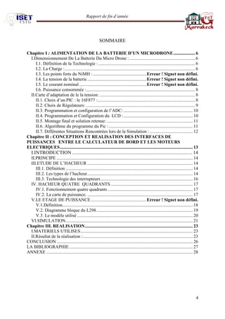 Rapport de fin d’année 
4 
SOMMAIRE 
Chapitre I : ALIMENTATION DE LA BATTERIE D’UN MICRODRONE ................... 6 
I.Dimensionnement De La Batterie Du Micro Drone : .......................................................... 6 
I.1. Définition de la Technologie : ..................................................................................... 6 
I.2. La Charge : ................................................................................................................... 6 
I.3. Les points forts du NiMH : ............................................... Erreur ! Signet non défini. 
I.4. La tension de la batterie .................................................... Erreur ! Signet non défini. 
I.5. Le courant nominal ........................................................... Erreur ! Signet non défini. 
I.6. Puissance consommée : ................................................................................................ 8 II.Carte d’adaptation de le la tension: .................................................................................... 8 II.1. Choix d’un PIC : le 16F877 : ...................................................................................... 8 II.2. Choix de Régulateurs: ................................................................................................ 9 
II.3. Programmation et configuration de l’ADC: ............................................................. 10 
II.4. Programmation et Configuration du LCD : ............................................................. 10 
II.5. Montage final et solution retenue: ............................................................................ 11 
II.6. Algorithme du programme du Pic : .......................................................................... 11 
II.7. Différentes Situations Rencontrées lors de la Simulation : ...................................... 12 
Chapitre II : CONCEPTION ET REALISATION DES INTERFACES DE PUISSANCES ENTRE LE CALCULATEUR DE BORD ET LES MOTEURS ELECTRIQUES ..................................................................................................................... 13 
I.INTRODUCTION .................................................................................................. 14 
II.PRINCIPE ........................................................................................................................ 14 
III.ETUDE DE L’HACHEUR ............................................................................................. 14 
III.1. Définition ................................................................................................................ 14 
III.2. Les types de l’hacheur ............................................................................................. 14 
III.3. Technologie des interrupteurs ................................................................................. 16 
IV. HACHEUR QUATRE QUADRANTS ........................................................................ 17 
IV.1. Fonctionnement quatre quadrants ........................................................................... 17 
IV.2. La carte de puissance. ............................................................................................. 17 
V.LE ETAGE DE PUISSANCE ................................................. Erreur ! Signet non défini. 
V.1.Définition ................................................................................................................... 18 
V.2. Diagramme bloque du L298 ..................................................................................... 19 
V.3. Le modèle utilisé ...................................................................................................... 20 
VI.SIMULATION ................................................................................................................ 21 
Chapitre III. REALISATION ............................................................................................... 23 
I.MATERIELS UTILISES ................................................................................................... 23 
II.Résultat de la réalisation : ................................................................................................. 23 
CONCLUSION ........................................................................................................................ 26 
LA BIBLIOGRAPHIE ............................................................................................................. 27 
ANNEXE ................................................................................................................................. 28 
 