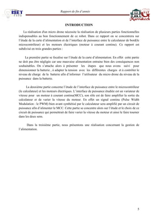 Rapport de fin d’année 
5 
INTRODUCTION 
La réalisation d'un micro drone nécessite la réalisation de plusieurs parties fonctionnelles indispensables au bon fonctionnement de ce robot. Dans ce rapport on se concentrera sur l’étude de la carte d’alimentation et de l’interface de puissance entre le calculateur de bord(le microcontrôleur) et les moteurs électriques (moteur à courant continu). Ce rapport est subdivisé en trois grandes parties : 
La première partie se focalise sur l’étude de la carte d’alimentation. En effet cette partie ne doit pas être négligée car une mauvaise alimentation entraine bien des conséquences non souhaitables. On s’attache alors à présenter les étapes que nous avons suivi pour dimensionner la batterie , à adapter la tension avec les différentes charges et à contrôler le niveau de charge de la batterie afin d’informer l’utilisateur du micro drone du niveau de la puissance dans la batterie. 
La deuxième partie concerne l’étude de l’interface de puissance entre le microcontrôleur (le calculateur) et les moteurs électriques. L’interface de puissance étudiée est un variateur de vitesse pour un moteur à courant continu(MCC), son rôle est de faire amplifier la sortie du calculateur et de varier la vitesse du moteur. En effet un signal continu (Pulse Width Modulation : le PWM) bien avant synthétisé par le calculateur sera amplifié par un circuit de puissance afin d’alimenter le MCC. Cette partie se concentre alors sur l’étude et le choix de ce circuit de puissance qui permettrait de faire varier la vitesse du moteur et ainsi le faire tourner dans les deux sens. 
Dans la troisième partie, nous présentons une réalisation concernant la gestion de l’alimentation. 
 