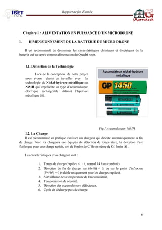 Rapport de fin d’année 
6 
Chapitre I : ALIMENTATION EN PUISSANCE D’UN MICRODRONE 
I. DIMENSIONNEMENT DE LA BATTERIE DU MICRO DRONE 
Il est recommandé de déterminer les caractéristiques chimiques et électriques de la batterie qui va servir comme alimentation du Quadri rotor. 
I.1. Définition de la Technologie 
Fig.1 Accumulateur NiMH 
I.2. La Charge 
Il est recommandé en pratique d'utiliser un chargeur qui détecte automatiquement la fin de charge. Pour les chargeurs non équipés de détection de température, la détection n'est fiable que pour une charge rapide, soit de l'ordre de C/1h ou même de C/15min [8] . 
Les caractéristiques d’un chargeur sont : 
1. Temps de charge (rapide t < 1 h, normal 14 h ou combiné). 
2. Détection de fin de charge par (δv/δt) < 0, ou par le point d'inflexion (δ²v/δt²) = 0 (valable uniquement pour les charges rapides). 
3. Surveillance de la température de l'accumulateur. 
4. Temporisation de sécurité. 
5. Détection des accumulateurs défectueux. 
6. Cycle de décharge puis de charge. 
Lors de la conception de notre projet nous avons choisi de travailler avec la technologie du Nickel-hydrure métallique ou NiMH qui représente un type d’accumulateur électrique rechargeable utilisant l’hydrure métallique [8] . 
 