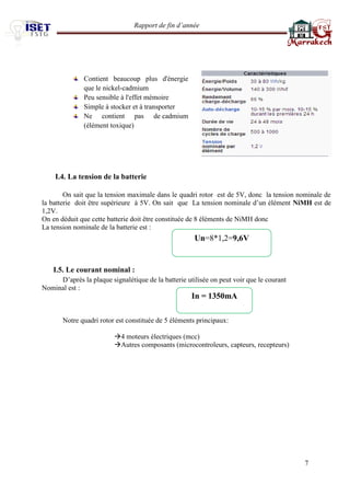Rapport de fin d’année 
7 
Contient beaucoup plus d'énergie que le nickel-cadmium 
Peu sensible à l'effet mémoire 
Simple à stocker et à transporter 
Ne contient pas de cadmium (élément toxique) 
I.4. La tension de la batterie 
On sait que la tension maximale dans le quadri rotor est de 5V, donc la tension nominale de la batterie doit être supérieure à 5V. On sait que La tension nominale d’un élément NiMH est de 1,2V. 
On en déduit que cette batterie doit être constituée de 8 éléments de NiMH donc 
La tension nominale de la batterie est : 
I.5. Le courant nominal : 
D’après la plaque signalétique de la batterie utilisée on peut voir que le courant 
Nominal est : 
Notre quadri rotor est constituée de 5 éléments principaux: 
4 moteurs électriques (mcc) 
Autres composants (microcontroleurs, capteurs, recepteurs) 
Un=8*1,2=9,6V 
In = 1350mA 
 