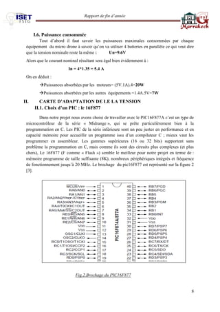 Rapport de fin d’année 
8 
I.6. Puissance consommée Tout d’abord il faut savoir les puissances maximales consommées par chaque équipement du micro drone à savoir qu’on va utiliser 4 batteries en parallèle ce qui veut dire que la tension nominale reste la même : Un=9.6V Alors que le courant nominal résultant sera égal bien évidemment à : In = 4*1.35 = 5.4 A On en déduit : Puissances absorbées par les moteurs= (5V.1A).4=20W Puissances absorbées par les autres équipements =1.4A.5V=7W II. CARTE D’ADAPTATION DE LE LA TENSION II.1. Choix d’un PIC : le 16F877 
Dans notre projet nous avons choisi de travailler avec le PIC16F877A c’est un type de microcontrôleur de la série « Midrange », qui se prête particulièrement bien à la programmation en C. Les PIC de la série inférieure sont un peu justes en performance et en capacité mémoire pour accueillir un programme issu d’un compilateur C ; mieux vaut les programmer en assembleur. Les gammes supérieures (16 ou 32 bits) supportent sans problème la programmation en C, mais comme ils sont des circuits plus complexes (et plus chers), Le 16F877 (F comme « Flash ») semble le meilleur pour notre projet en terme de : mémoire programme de taille suffisante (8K), nombreux périphériques intégrés et fréquence de fonctionnement jusqu’à 20 MHz. Le brochage du pic16F877 est représenté sur la figure 2 [3]. 
Fig.2.Brochage du PIC16F877 
 