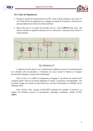 Rapport de fin d’année 
9 
II.2. Choix de Régulateurs  Puisque la tension de fonctionnement du PIC, selon la fiche technique varie entre 2 à 5V, il faut choisir un régulateur qui va adapter la tension de la batterie à celle qu’on ne peut pas dépasser aux bornes du microcontrôleur.  Dans notre cas on va essayer de travailler avec le circuit LM317S pour avoir une tension variable en agissant seulement sur les valeurs des résistances pour choisir la tension désirée. 
Fig.3 Régulateur 5V L’objectif de notre projet c’est la détection des différents niveaux de fonctionnement de la batterie afin de permettre à l’utilisateur de savoir quand la batterie est chargée, moyennement chargée ou lorsqu’elle est déchargée. Pour se faire on va établir un programme en langage C qui permet de calculer pour n’importe quelle valeur de la tension appliquée à l’entrée, sa puissance correspondante tout en faisant l’image en courant de cette tension qui vient de l’alimentation et l’afficher sur un Afficheur LCD. Pour réaliser cette solution, le PIC16F877 permettra de contrôler la tension et le courant de la batterie à travers le convertisseur analogique numérique interne du PIC (ADC). 
 