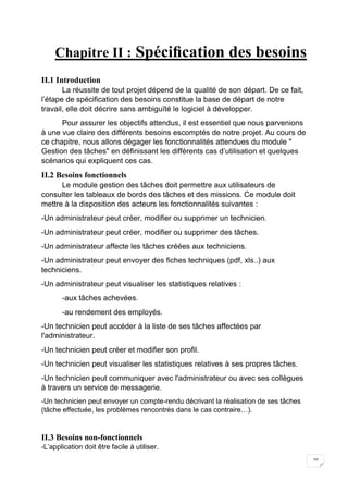 10
Chapitre II : Spéciﬁcation des besoins
II.1 Introduction
La réussite de tout projet dépend de la qualité de son départ. De ce fait,
l’étape de spéciﬁcation des besoins constitue la base de départ de notre
travail, elle doit décrire sans ambiguïté le logiciel à développer.
Pour assurer les objectifs attendus, il est essentiel que nous parvenions
à une vue claire des différents besoins escomptés de notre projet. Au cours de
ce chapitre, nous allons dégager les fonctionnalités attendues du module "
Gestion des tâches" en déﬁnissant les différents cas d’utilisation et quelques
scénarios qui expliquent ces cas.
II.2 Besoins fonctionnels
Le module gestion des tâches doit permettre aux utilisateurs de
consulter les tableaux de bords des tâches et des missions. Ce module doit
mettre à la disposition des acteurs les fonctionnalités suivantes :
-Un administrateur peut créer, modifier ou supprimer un technicien.
-Un administrateur peut créer, modifier ou supprimer des tâches.
-Un administrateur affecte les tâches créées aux techniciens.
-Un administrateur peut envoyer des fiches techniques (pdf, xls..) aux
techniciens.
-Un administrateur peut visualiser les statistiques relatives :
-aux tâches achevées.
-au rendement des employés.
-Un technicien peut accéder à la liste de ses tâches affectées par
l'administrateur.
-Un technicien peut créer et modifier son profil.
-Un technicien peut visualiser les statistiques relatives à ses propres tâches.
-Un technicien peut communiquer avec l'administrateur ou avec ses collègues
à travers un service de messagerie.
-Un technicien peut envoyer un compte-rendu décrivant la réalisation de ses tâches
(tâche effectuée, les problèmes rencontrés dans le cas contraire…).
II.3 Besoins non-fonctionnels
-L’application doit être facile à utiliser.
 