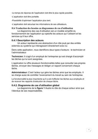11
-Le temps de réponse de l’application doit être le plus rapide possible.
-L’application doit être portable.
-Possibilité d’optimiser l’application plus tard.
-L’application doit sécuriser les informations de ses utilisateurs.
II.4 Traduction des besoins en diagrammes de cas d'utilisation
Le diagramme des cas d’utilisation est un modèle simplifié du
fonctionnement de l’application qui spécifie les acteurs qui l’utilisent et les
services qu’il leur offre.
II.4.1 Description des acteurs
Un acteur représente une abstraction d'un rôle joué par des entités
externes au système qui interagissent directement avec lui.
Dans cette application, nous identifions deux types d’acteurs : le technicien et
l’administrateur
Technicien: Il s’agit d’un employé de l’entreprise qui est chargé d’accomplir
les tâches qui lui sont assignées.
L’application lui offre plusieurs fonctionnalités telles que consulter ses propres
tâches, envoyer des messages et rédiger un rapport concernant chaque
tâche.
Administrateur: C’est l’acteur qui gère les tâches ainsi que les employés. Il
se charge aussi de contrôler l’avancement du travail au sein de l’entreprise.
La fonctionnalité la plus importante qu’il a est d’affecter les tâches aux employés et
de recevoir les rapports d’exécution de chaque tâche.
II.4.2. Diagramme de cas d'utilisation global
Le diagramme de la figure 1 illustre le rôle de chaque acteur ainsi que
l’étendue de ses responsabilités.
 