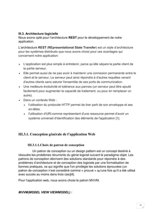 16
III.3. Architecture logicielle
Nous avons opté pour l’architecture REST pour le développement de notre
application.
L’architecture REST (REpresentational State Transfer) est un style d’architecture
pour les systèmes distribués que nous avons choisi pour ces avantages qui
concernent notre application:
 L'application est plus simple à entretenir, parce qu’elle sépare la partie client de
la partie serveur.
 Elle permet aussi de ne pas avoir à maintenir une connexion permanente entre le
client et le serveur. Le serveur peut ainsi répondre à d'autres requêtes venant
d'autres clients sans saturer l'ensemble de ses ports de communication.
 Une meilleure évolutivité et tolérance aux pannes (un serveur peut être ajouté
facilement pour augmenter la capacité de traitement, ou pour en remplacer un
autre).
 Dans un contexte Web :
 l'utilisation du protocole HTTP permet de tirer parti de son enveloppe et ses
en-têtes.
 l'utilisation d'URI comme représentant d'une ressource permet d'avoir un
système universel d'identification des éléments de l'application [1].
III.3.1. Conception générale de l’application Web
III.3.1.1.Choix de patron de conception
Un patron de conception ou un design pattern est un concept destiné à
résoudre les problèmes récurrents du génie logiciel suivant le paradigme objet. Les
patrons de conception décrivent des solutions standards pour répondre à des
problèmes d’architecture et de conception des logiciels par une formalisation de
bonnes pratiques, ce qui signifie que l’on privilégie les solutions éprouvées (un
patron de conception n’est considéré comme « prouvé » qu’une fois qu’il a été utilisé
avec succès au moins dans trois cas)[4].
Pour l’application web, nous avons choisi le patron MVVM.
MVVM(MODEL VIEW VIEWMODEL) :
 