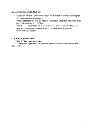 19
Les composant du modèle MVC sont :
 Model : La base de l’application. Il décrit les données et contrôle leur intégrité.
Il comporte la base de données.
 Vue : L’interface avec laquelle interagit l’utilisateur. Elle est en interaction avec
le modèle ainsi que le contrôleur.
 Contrôleur : Responsable de la synchronisation entre le modèle et la vue. Il
gère les événements reçus par la vue et demande les changements
nécessaires au modèle.
III.4. Conception détaillée
III.4.1. Diagramme de classes
La ﬁgure 6 représente le diagramme de classes des entités utilisées dans
notre système :
 