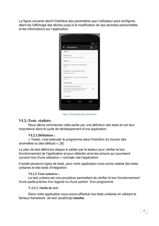 30
La figure suivante décrit l’interface des paramètres que l’utilisateur peut configurer,
allant de l’affichage des tâches jusqu’à la modification de ses données personnelles
et les informations sur l’application.
Figure 14:Interface des paramètres
VI.2.-Tests réalisés:
Nous allons commencer cette partie par une définition des tests et voir leur
importance dans le cycle de développement d'une application.
VI.2.1.Définition :
« Tester, c'est exécuter le programme dans l'intention d'y trouver des
anomalies ou des défauts ». [9]
Le plan de test définit les étapes à valider par le testeur pour vérifier le bon
fonctionnement de l'application et pour détecter ainsi les erreurs qui pourraient
survenir lors d'une utilisation « normale »de l'application.
Il existe plusieurs types de tests, pour notre application nous avons réalisé des tests
unitaires et des tests d'intégration.
VI.2.2 Tests unitaires :
Le test unitaire est une procédure permettant de vérifier le bon fonctionnement
d'une partie précise d'un logiciel ou d'une portion d'un programme.
V.2.2.1. Outils de test :
Dans notre application nous avons effectué nos tests unitaires en utilisant le
fameux framework de test JavaScript mocha .
 