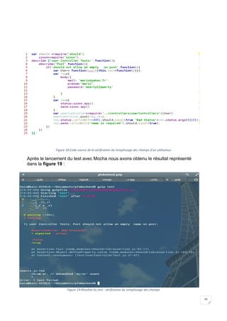 33
Figure 18:Code source de la vérification du remplissage des champs d’un utilisateur
Après le lancement du test avec Mocha nous avons obtenu le résultat représenté
dans la figure 19 :
Figure 19:Résultat du test : vérification du remplissage des champs
 