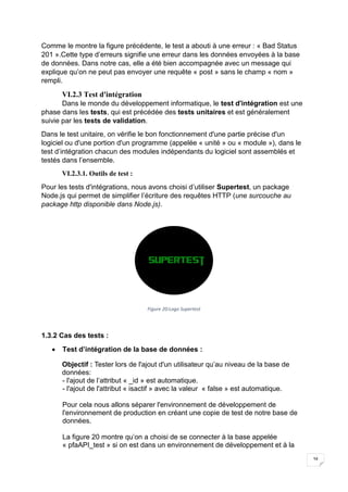 34
Comme le montre la figure précédente, le test a abouti à une erreur : « Bad Status
201 ».Cette type d’erreurs signifie une erreur dans les données envoyées à la base
de données. Dans notre cas, elle a été bien accompagnée avec un message qui
explique qu’on ne peut pas envoyer une requête « post » sans le champ « nom »
rempli.
VI.2.3 Test d'intégration
Dans le monde du développement informatique, le test d'intégration est une
phase dans les tests, qui est précédée des tests unitaires et est généralement
suivie par les tests de validation.
Dans le test unitaire, on vérifie le bon fonctionnement d'une partie précise d'un
logiciel ou d'une portion d'un programme (appelée « unité » ou « module »), dans le
test d’intégration chacun des modules indépendants du logiciel sont assemblés et
testés dans l’ensemble.
VI.2.3.1. Outils de test :
Pour les tests d'intégrations, nous avons choisi d’utiliser Supertest, un package
Node.js qui permet de simplifier l’écriture des requêtes HTTP (une surcouche au
package http disponible dans Node.js).
Figure 20:Logo Supertest
1.3.2 Cas des tests :
 Test d’intégration de la base de données :
Objectif : Tester lors de l'ajout d'un utilisateur qu’au niveau de la base de
données:
- l'ajout de l’attribut « _id » est automatique.
- l'ajout de l'attribut « isactif » avec la valeur « false » est automatique.
Pour cela nous allons séparer l'environnement de développement de
l'environnement de production en créant une copie de test de notre base de
données.
La figure 20 montre qu’on a choisi de se connecter à la base appelée
« pfaAPI_test » si on est dans un environnement de développement et à la
 