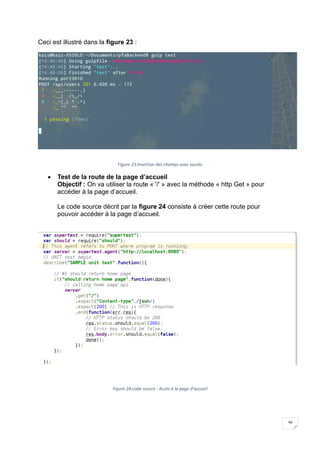 36
Ceci est illustré dans la figure 23 :
Figure 23:Insertion des champs avec succès
 Test de la route de la page d’accueil
Objectif : On va utiliser la route « '/' » avec la méthode « http Get » pour
accéder à la page d’accueil.
Le code source décrit par la figure 24 consiste à créer cette route pour
pouvoir accéder à la page d’accueil.
Figure 24:code source : Accès à la page d’accueil
 