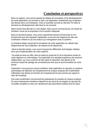 39
Conclusion et perspectives
Dans ce rapport, nous avons exposé les étapes de conception et de développement
de notre application qui consiste à créer une application mobile/web pour la gestion
des tâches dans une entreprise. C'est un exemple concret du rôle des TIC dans le
domaine du développement utile dans la vie courante.
Notre travail s'est déroulé sur trois étapes. Nous avons commencé par une étude de
l'existant, suivie de la proposition d'une solution adéquate.
Dans la deuxième phase, nous avons spécifié les besoins fonctionnels et non
fonctionnels que doit respecter l’application suivis par des diagrammes des cas
d’utilisation mettant en jeu les acteurs qui interagissent avec le système.
La troisième étape concernait la conception de notre application en utilisant des
diagrammes de cas d'utilisation, de classes et de séquences.
Dans la dernière phase, nous avons évoqué les différentes technologies utilisées
ainsi que l'implémentation de notre système.
Ce projet se situe en effet, dans le cadre du projet de fin de la deuxième année du
cycle ingénieur en informatique. Ce projet était une véritable expérience de travail en
collaboration, qui nous a permis de bien gérer la répartition des tâches et de
renforcer l'esprit de partage de connaissances ainsi que la synchronisation de notre
travail.
Cependant, nous pouvons encore améliorer cette application en ajoutant un système
automatique de détection de l’emplacement de chaque employé afin d’optimaliser
l’affectation des tâches en fonction de l’emplacement le plus proche par rapport à
celui de l’employé.
Une autre amélioration concernerait les statistiques du progrès de chaque employé.
On peut certainement améliorer l’algorithme de calcul de ce progrès en ajoutant de
nouvelles variables ou bien par l’ajustement des paramètres utilisés dans le calcul
 