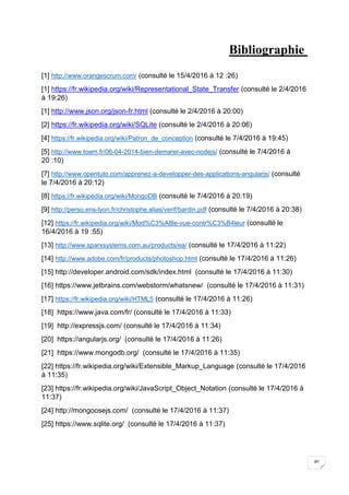40
Bibliographie
[1] http://www.orangescrum.com/ (consulté le 15/4/2016 à 12 :26)
[1] https://fr.wikipedia.org/wiki/Representational_State_Transfer (consulté le 2/4/2016
à 19:26)
[1] http://www.json.org/json-fr.html (consulté le 2/4/2016 à 20:00)
[2] https://fr.wikipedia.org/wiki/SQLite (consulté le 2/4/2016 à 20:06)
[4] https://fr.wikipedia.org/wiki/Patron_de_conception (consulté le 7/4/2016 à 19:45)
[5] http://www.toam.fr/06-04-2014-bien-demarer-avec-nodejs/ (consulté le 7/4/2016 à
20 :10)
[7] http://www.opentuto.com/apprenez-a-developper-des-applications-angularjs/ (consulté
le 7/4/2016 à 20:12)
[8] https://fr.wikipedia.org/wiki/MongoDB (consulté le 7/4/2016 à 20:19)
[9] http://perso.ens-lyon.fr/christophe.alias/verif/bardin.pdf (consulté le 7/4/2016 à 20:38)
[12] https://fr.wikipedia.org/wiki/Mod%C3%A8le-vue-contr%C3%B4leur (consulté le
16/4/2016 à 19 :55)
[13] http://www.sparxsystems.com.au/products/ea/ (consulté le 17/4/2016 à 11:22)
[14] http://www.adobe.com/fr/products/photoshop.html (consulté le 17/4/2016 à 11:26)
[15] http://developer.android.com/sdk/index.html (consulté le 17/4/2016 à 11:30)
[16] https://www.jetbrains.com/webstorm/whatsnew/ (consulté le 17/4/2016 à 11:31)
[17] https://fr.wikipedia.org/wiki/HTML5 (consulté le 17/4/2016 à 11:26)
[18] https://www.java.com/fr/ (consulté le 17/4/2016 à 11:33)
[19] http://expressjs.com/ (consulté le 17/4/2016 à 11:34)
[20] https://angularjs.org/ (consulté le 17/4/2016 à 11:26)
[21] https://www.mongodb.org/ (consulté le 17/4/2016 à 11:35)
[22] https://fr.wikipedia.org/wiki/Extensible_Markup_Language (consulté le 17/4/2016
à 11:35)
[23] https://fr.wikipedia.org/wiki/JavaScript_Object_Notation (consulté le 17/4/2016 à
11:37)
[24] http://mongoosejs.com/ (consulté le 17/4/2016 à 11:37)
[25] https://www.sqlite.org/ (consulté le 17/4/2016 à 11:37)
 