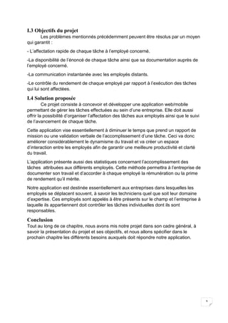 9
I.3 Objectifs du projet
Les problèmes mentionnés précédemment peuvent être résolus par un moyen
qui garantit :
- L’affectation rapide de chaque tâche à l’employé concerné.
-La disponibilité de l’énoncé de chaque tâche ainsi que sa documentation auprès de
l’employé concerné.
-La communication instantanée avec les employés distants.
-Le contrôle du rendement de chaque employé par rapport à l’exécution des tâches
qui lui sont affectées.
I.4 Solution proposée
Ce projet consiste à concevoir et développer une application web/mobile
permettant de gérer les tâches effectuées au sein d’une entreprise. Elle doit aussi
offrir la possibilité d’organiser l’affectation des tâches aux employés ainsi que le suivi
de l’avancement de chaque tâche.
Cette application vise essentiellement à diminuer le temps que prend un rapport de
mission ou une validation verbale de l’accomplissement d’une tâche. Ceci va donc
améliorer considérablement le dynamisme du travail et va créer un espace
d’interaction entre les employés afin de garantir une meilleure productivité et clarté
du travail.
L’application présente aussi des statistiques concernant l’accomplissement des
tâches attribuées aux différents employés. Cette méthode permettra à l’entreprise de
documenter son travail et d’accorder à chaque employé la rémunération ou la prime
de rendement qu’il mérite.
Notre application est destinée essentiellement aux entreprises dans lesquelles les
employés se déplacent souvent, à savoir les techniciens quel que soit leur domaine
d’expertise. Ces employés sont appelés à être présents sur le champ et l’entreprise à
laquelle ils appartiennent doit contrôler les tâches individuelles dont ils sont
responsables.
Conclusion
Tout au long de ce chapitre, nous avons mis notre projet dans son cadre général, à
savoir la présentation du projet et ses objectifs, et nous allons spécifier dans le
prochain chapitre les différents besoins auxquels doit répondre notre application.
 