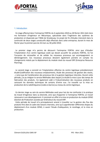    
 
 
 
Clément OUZILLEAU GM5‐ISP  11  PFE ‐ Mars 2011 
 
1. Introduction
Ce stage effectué dans l’entreprise FORTAL du 6 septembre 2010 au 28 février 2011 doit clore 
ma  formation  d’ingénieur  en  Mécanique,  spécialisée  dans  l’ingénierie  des  systèmes  de 
production et dispensée par l’INSA de Strasbourg. Ce projet de fin d’études intervient dans la 
continuité de deux stages consécutifs déjà effectués dans cette entreprise, durant le mois de 
février pour le premier puis du 16 mars au 30 juillet 2010. 
 
 
Le  premier  stage  m’a  permis  de  découvrir  l’entreprise  FORTAL  ainsi  que  d’étudier 
l’implantation  d’un  centre  logistique  avale  qui  devait  accueillir  les  produits  FORTAL.  Ce  fut 
l’occasion  de  retravailler  et  de  valider  les  nouveaux  processus  qui  accompagnaient  ce 
déménagement.  Ces  nouveaux  processus  devaient  également  prendre  en  compte  les 
changements induits par le déploiement du module stock du nouvel ERP (Enterprise Resource 
Planning). 
 
 
Le  second  stage  a  consisté  en  l’implantation  effective  du  centre  logistique  précédemment 
étudié (codification des nouveaux emplacements, étude des processus de gestion des stocks, 
…) ainsi que de l’amélioration des processus liés à la gestion logistique intersites. Durant cette 
période, j’ai pu intégrer le service Méthodes dans lequel j’ai étudié la mise à jour des temps de 
fabrication  des  produits.  J’ai  également  aidé  à  l’industrialisation  des  nouveaux  produits  en 
saisissant  les  données  techniques  de  certains  d’entre  eux.  J’ai  travaillé  sur  la  mise  en 
production de la radiofréquence (codes‐à‐barres) au niveau du centre logistique.  
 
 
Ce dernier stage au sein du service Méthodes avait pour but de me confronter à la pratique 
du travail d’ingénieur dans sa diversité, ainsi que d’apporter à l’entreprise FORTAL un travail 
nécessaire à son développement. Il consistait en effet à la mise en production du module GPAO 
(Gestion de Production assistée par Ordinateur) du nouvel ERP. 
Cette  période  de  travail  m’a  principalement  amené  à  travailler  sur  la  gestion  des  flux  des 
produits finis dans le cadre des liaisons intersites, ainsi qu’à appréhender différentes étapes du 
déploiement  d’un  module  GPAO,  à  savoir  l’étude  d’adéquation,  le  recettage,  et  la  mise  en 
production. 
   
 