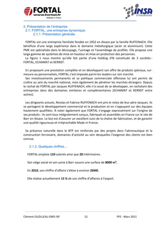    
 
 
 
Clément OUZILLEAU GM5‐ISP  13  PFE ‐ Mars 2011 
 
2. Présentation de l’entreprise
2.1. FORTAL, une entreprise dynamique.
2.1.1. Présentation générale.
FORTAL est une entreprise familiale fondée en 1952 en Alsace par la famille RUFFENACH. Elle 
bénéficie  d’une  large  expérience  dans  le  domaine  métallurgique  (acier  et  aluminium).  Cette 
PME est spécialisée dans le découpage, l’usinage et l’assemblage de profilés. Elle propose une 
large gamme de systèmes de mise en hauteur et mise en protection des personnes.  
La  figure  1  nous  montre  qu’elle  fait  partie  d’une  holding  JFN  constituée  de  3  sociétés : 
FORTAL, ECHAMAT et KERNST. 
 
En proposant une prestation complète et en développant son offre de produits spéciaux, sur‐
mesure ou personnalisés, FORTAL s’est imposée parmi les leaders sur son marché. 
Ses  investissements  permanents  et  sa  politique  commerciale  offensive  lui  ont  permis  de 
croître au sein du marché national, mais également de pénétrer les marchés étrangers. Depuis 
le rachat de FORTAL par Jacques RUFFENACH, elle n’a cessé de se développer, en rachetant des 
entreprises  dans  des  domaines  similaires  et  complémentaires  (ECHAMAT  et  KERNST  entre 
autres).  
 
Les dirigeants actuels, Nicolas et Fabrice RUFFENACH ont pris le relais de leur père Jacques. Ils 
se partagent le développement commercial et la production et en s’appuyant sur des équipes 
hautement qualifiées. À noter également que FORTAL s’engage expressément sur l’origine de 
ses produits : ils sont tous intégralement conçus, fabriqués et assemblés en France sur le site de 
Barr en Alsace. Le but est d’assurer un excellent suivi de la chaîne de fabrication, et de garantir 
une qualité rigoureuse et irréprochable Made in France.  
 
Sa  présence  naturelle  dans  le  BTP  est  renforcée  par  des  projets  dans  l’aéronautique  et  la 
construction ferroviaire, domaines d’activité au sein desquelles l’exigence des clients est bien 
connue. 
2.1.2. Quelques chiffres…
FORTAL emploie 110 salariés ainsi que 20 intérimaires.  
 
Son siège social et son usine à Barr couvre une surface de 8000 m². 
 
En 2010, son chiffre d’affaire s’élève à environ 26M€.  
 
Elle réalise actuellement 15 % de son chiffre d’affaires à l’export.    
 