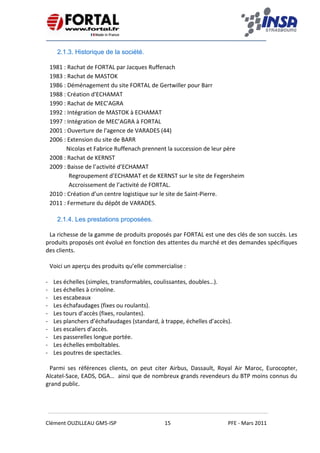    
 
 
 
Clément OUZILLEAU GM5‐ISP  15  PFE ‐ Mars 2011 
 
2.1.3. Historique de la société.
1981 : Rachat de FORTAL par Jacques Ruffenach 
1983 : Rachat de MASTOK 
1986 : Déménagement du site FORTAL de Gertwiller pour Barr 
1988 : Création d'ECHAMAT 
1990 : Rachat de MEC'AGRA 
1992 : Intégration de MASTOK à ECHAMAT 
1997 : Intégration de MEC’AGRA à FORTAL 
2001 : Ouverture de l'agence de VARADES (44) 
2006 : Extension du site de BARR 
   Nicolas et Fabrice Ruffenach prennent la succession de leur père 
2008 : Rachat de KERNST 
2009 : Baisse de l’activité d’ECHAMAT 
Regroupement d’ECHAMAT et de KERNST sur le site de Fegersheim 
Accroissement de l’activité de FORTAL. 
2010 : Création d’un centre logistique sur le site de Saint‐Pierre. 
2011 : Fermeture du dépôt de VARADES. 
2.1.4. Les prestations proposées.
La richesse de la gamme de produits proposés par FORTAL est une des clés de son succès. Les 
produits proposés ont évolué en fonction des attentes du marché et des demandes spécifiques 
des clients.  
 
Voici un aperçu des produits qu’elle commercialise : 
 
‐ Les échelles (simples, transformables, coulissantes, doubles…). 
‐ Les échelles à crinoline. 
‐ Les escabeaux  
‐ Les échafaudages (fixes ou roulants). 
‐ Les tours d’accès (fixes, roulantes). 
‐ Les planchers d’échafaudages (standard, à trappe, échelles d’accès). 
‐ Les escaliers d’accès. 
‐ Les passerelles longue portée. 
‐ Les échelles emboîtables. 
‐ Les poutres de spectacles. 
Parmi  ses  références  clients,  on  peut  citer  Airbus,  Dassault,  Royal  Air  Maroc,  Eurocopter, 
Alcatel‐Sace, EADS, DGA…  ainsi que de nombreux grands revendeurs du BTP moins connus du 
grand public.   
 