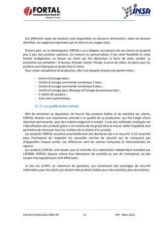    
 
 
 
Clément OUZILLEAU GM5‐ISP  17  PFE ‐ Mars 2011 
 
 
 
 
Ces différents types de produits sont disponibles en plusieurs dimensions, selon les besoins 
identifiés, les exigences exprimées par le client et les usages visés. 
 
D’autre part, en se développant, FORTAL a su s’adapter aux besoins de ses clients en proposé 
peu à peu des produits spéciaux, sur‐mesure ou personnalisés. C’est cette flexibilité et cette 
facilité  d’adaptation  au  besoin  du  client  qui  fait  désormais  la  force  de  cette  société.  La 
prestation est complète : le bureau d’étude réalise l’étude, la prise de côtes, les plans puis les 
produits sont fabriqués et posés chez le client. 
Pour rester compétitive et productive, elle s’est équipée d’outils très performants : 
‐ Centre d’usinage laser ; 
‐ Centre d’usinage commande numérique 7 axes ; 
‐ Centre d’usinage commande numérique 8 axes ; 
‐ Centre d’usinage pour découpe et fraisage de panneaux bois ; 
‐ 5 robots de soudure ; 
‐ Scies semi automatique. 
 
2.1.5. La qualité et les normes.
Afin de conserver sa réputation, de fournir des produits fiables et de satisfaire ses clients, 
FORTAL attache une importance centrale à la qualité de sa production, qui fait l’objet d’une 
attention permanente, avec des critères exigeants à remplir. L’une des méthodes employée est 
l’identification des produits grâce à un numéro de lot gravé dans la masse. Cette traçabilité doit 
permettre de retrouver tous les maillons de la chaîne d'un produit. 
Les produits FORTAL touchent essentiellement des domaines liés à la sécurité. Il est essentiel 
pour  l’entreprise  de  respecter  les  nouvelles  normes  de  sécurité  qui  ne  manquent  pas 
d’apparaître  chaque  année.  Les  références  sont  les  normes  françaises  et  internationales  en 
vigueur. 
Les produits FORTAL sont testés sous le contrôle d'un laboratoire indépendant mandaté par 
l'AFNOR. FORTAL dispose même d'un laboratoire de contrôle au sein de l’entreprise, où des 
coupes macrographiques sont effectuées. 
 
Le  but  est  d’offrir  un  maximum  de  garanties,  qui  constituent  des  avantages  de  sécurité 
indéniables pour les clients qui veulent des produits fiables pour des chantiers plus sécuritaires. 
   
 