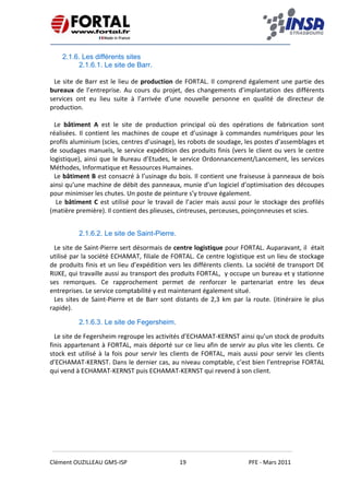    
 
 
 
Clément OUZILLEAU GM5‐ISP  19  PFE ‐ Mars 2011 
 
2.1.6. Les différents sites
2.1.6.1. Le site de Barr.
Le site de Barr est le lieu de production de FORTAL. Il comprend également une partie des 
bureaux  de  l’entreprise.  Au  cours  du  projet,  des  changements  d’implantation  des  différents 
services  ont  eu  lieu  suite  à  l’arrivée  d’une  nouvelle  personne  en  qualité  de  directeur  de 
production. 
 
Le  bâtiment  A  est  le  site  de  production  principal  où  des  opérations  de  fabrication  sont 
réalisées. Il contient les machines de coupe et d’usinage à commandes numériques pour les 
profils aluminium (scies, centres d’usinage), les robots de soudage, les postes d’assemblages et 
de soudages manuels, le service expédition des produits finis (vers le client ou vers le centre 
logistique), ainsi que le Bureau d’Etudes, le service Ordonnancement/Lancement, les services 
Méthodes, Informatique et Ressources Humaines. 
Le bâtiment B est consacré à l’usinage du bois. Il contient une fraiseuse à panneaux de bois 
ainsi qu’une machine de débit des panneaux, munie d’un logiciel d’optimisation des découpes 
pour minimiser les chutes. Un poste de peinture s’y trouve également. 
 Le bâtiment C est utilisé pour le travail de l’acier mais aussi pour le stockage des profilés 
(matière première). Il contient des plieuses, cintreuses, perceuses, poinçonneuses et scies. 
 
2.1.6.2. Le site de Saint-Pierre.
Le site de Saint‐Pierre sert désormais de centre logistique pour FORTAL. Auparavant, il  était 
utilisé par la société ECHAMAT, filiale de FORTAL. Ce centre logistique est un lieu de stockage 
de produits finis et un lieu d’expédition vers les différents clients. La société de transport DE 
RIJKE, qui travaille aussi au transport des produits FORTAL,  y occupe un bureau et y stationne 
ses  remorques.  Ce  rapprochement  permet  de  renforcer  le  partenariat  entre  les  deux 
entreprises. Le service comptabilité y est maintenant également situé. 
Les sites de Saint‐Pierre et de Barr sont distants de 2,3 km par la route. (itinéraire le plus 
rapide). 
2.1.6.3. Le site de Fegersheim.
Le site de Fegersheim regroupe les activités d’ECHAMAT‐KERNST ainsi qu’un stock de produits 
finis appartenant à FORTAL, mais déporté sur ce lieu afin de servir au plus vite les clients. Ce 
stock est utilisé à la fois pour servir les clients de FORTAL, mais aussi pour servir les clients 
d’ECHAMAT‐KERNST. Dans le dernier cas, au niveau comptable, c’est bien l’entreprise FORTAL 
qui vend à ECHAMAT‐KERNST puis ECHAMAT‐KERNST qui revend à son client. 
 