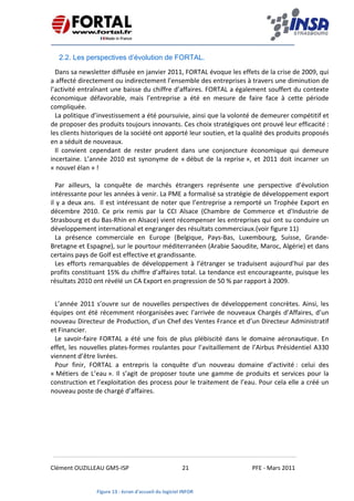    
 
 
 
Clément OUZILLEAU GM5‐ISP  21  PFE ‐ Mars 2011 
 
2.2. Les perspectives d’évolution de FORTAL.
Dans sa newsletter diffusée en janvier 2011, FORTAL évoque les effets de la crise de 2009, qui 
a affecté directement ou indirectement l’ensemble des entreprises à travers une diminution de 
l’activité entraînant une baisse du chiffre d’affaires. FORTAL a également souffert du contexte 
économique  défavorable,  mais  l’entreprise  a  été  en  mesure  de  faire  face  à  cette  période 
compliquée.  
La politique d’investissement a été poursuivie, ainsi que la volonté de demeurer compétitif et 
de proposer des produits toujours innovants. Ces choix stratégiques ont prouvé leur efficacité : 
les clients historiques de la société ont apporté leur soutien, et la qualité des produits proposés 
en a séduit de nouveaux.  
Il  convient  cependant  de  rester  prudent  dans  une  conjoncture  économique  qui  demeure 
incertaine.  L’année  2010  est  synonyme  de  « début  de  la  reprise »,  et  2011  doit  incarner  un 
« nouvel élan » ! 
 
Par  ailleurs,  la  conquête  de  marchés  étrangers  représente  une  perspective  d’évolution 
intéressante pour les années à venir. La PME a formalisé sa stratégie de développement export 
il y a deux ans.  Il est intéressant de noter que l’entreprise a remporté un Trophée Export en 
décembre  2010.  Ce  prix  remis  par  la  CCI  Alsace  (Chambre  de  Commerce  et  d'Industrie  de 
Strasbourg et du Bas‐Rhin en Alsace) vient récompenser les entreprises qui ont su conduire un 
développement international et engranger des résultats commerciaux.(voir figure 11) 
La  présence  commerciale  en  Europe  (Belgique,  Pays‐Bas,  Luxembourg,  Suisse,  Grande‐
Bretagne et Espagne), sur le pourtour méditerranéen (Arabie Saoudite, Maroc, Algérie) et dans 
certains pays de Golf est effective et grandissante. 
Les  efforts  remarquables  de  développement  à  l’étranger  se  traduisent  aujourd’hui  par  des 
profits constituant 15% du chiffre d’affaires total. La tendance est encourageante, puisque les 
résultats 2010 ont révélé un CA Export en progression de 50 % par rapport à 2009. 
L’année 2011 s’ouvre sur de nouvelles perspectives de développement concrètes. Ainsi, les 
équipes ont été récemment réorganisées avec l’arrivée de nouveaux Chargés d’Affaires, d’un 
nouveau Directeur de Production, d’un Chef des Ventes France et d’un Directeur Administratif 
et Financier. 
Le  savoir‐faire  FORTAL  a  été  une  fois  de  plus  plébiscité  dans  le  domaine  aéronautique.  En 
effet, les nouvelles plates‐formes roulantes pour l’avitaillement de l’Airbus Présidentiel A330 
viennent d’être livrées.  
Pour  finir,  FORTAL  a  entrepris  la  conquête  d’un  nouveau  domaine  d’activité :  celui  des  
« Métiers de L’eau ». Il s’agit de proposer toute une gamme de produits et services pour la 
construction et l’exploitation des process pour le traitement de l’eau. Pour cela elle a créé un 
nouveau poste de chargé d’affaires. 
 
 
Figure 13 : écran d'accueil du logiciel INFOR
 