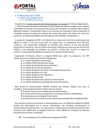    
 
 
 
Clément OUZILLEAU GM5‐ISP  23  PFE ‐ Mars 2011 
 
3. Problématique liée à l’ERP
3.1. Besoin de changer d’ERP
3.1.1. Un ERP en fin de vie
D’après le livre Le bon usage des technologies expliqué au manager (© Editions Organisation) : 
 « L'ERP (Enterprise Ressources Planning) ou PGI (Progiciel de Gestion Integré) est un progiciel 
centralisant les données et les fonctions de gestion de l'entreprise. Un système ERP comporte 
différents modules, correspondant chacun à une fonction de l'entreprise. Gestion financière et 
comptable, Gestion de production, Gestion des ventes, des achats, des stocks, des ressources 
humaines. Les données partagées sont centralisées et les interfaces standardisées. » 
Le projet de changement d’ERP a été déclenché en raison de l’arrêt de la maintenance du 
logiciel  en  place.  Le  fait  de  ne  plus  avoir  de  support  pour  la  maintenance  d’un  ERP  peut 
conduire  à  une  impossibilité  d’exploiter  les  données  qu’il  contient,  et  qui  sont  pourtant 
essentielles à l’entreprise. Sans les milliers de données récoltées peu à peu au cours de la vie de 
FORTAL,  il  est  impossible  de  préserver  son  activité.  Il  fallait  donc  trouver  un  moyen  de 
continuer sereinement l’exploitation des données du système d’informations.
Auparavant,  l’entreprise  utilisait  le  progiciel  INFOR  pour  gérer  ses  ressources.  Cet  ERP 
comporte plusieurs modules permettant cette gestion :  
un module de gestion commerciale, 
un module d’administration des ventes,  
un module de planification de la production, 
un module de suivi de la production,  
un module de gestion des achats et des approvisionnements,  
un module de gestion du stock,  
un module de gestion des expéditions,  
un module de facturation,  
un module de gestion des coûts de revient industriel  
un module de gestion du pointage des temps de présence.  
 
Mais  toutes  les  fonctionnalités  d’INFOR  n’étaient  pas  utilisées.  Malgré  tout,  pour  le 
compléter, d’autres logiciels étaient utilisés selon les services : 
le système financier qui est géré par Harmonie Finances,  
le service après vente qui est géré dans une base de données indépendante, 
la maintenance sous le logiciel mister maint, 
les plans du bureau d’étude qui sont réalisés sous Autocad (2D) et Solidworks (3D).  
 
Des interfaces externes permettant la communication entre ces différents modules et INFOR 
avaient  été  développées  par  le  service  informatique.  Ces  interfaces  compliquaient  la 
communication interservices (ex : les commerciaux n’avaient aucune visibilité du paiement des 
factures).  Enfin  INFOR  était  un  progiciel  fermé  où  il  était  difficile  de  manipuler  les  données 
(extraction des données, simulation).  
 
Tous ces facteurs ont conditionné le changement d’ERP.
 