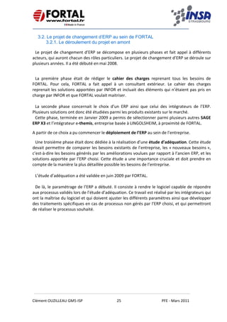    
 
 
 
Clément OUZILLEAU GM5‐ISP  25  PFE ‐ Mars 2011 
 
3.2. Le projet de changement d’ERP au sein de FORTAL
3.2.1. Le déroulement du projet en amont
Le projet de changement d’ERP se décompose en plusieurs phases et fait appel à différents 
acteurs, qui auront chacun des rôles particuliers. Le projet de changement d’ERP se déroule sur 
plusieurs années. Il a été débuté en mai 2008.
 
La  première  phase  était  de  rédiger  le  cahier  des  charges  reprenant  tous  les  besoins  de 
FORTAL.  Pour  cela,  FORTAL  a  fait  appel  à  un  consultant  extérieur.  Le  cahier  des  charges 
reprenait les solutions apportées par INFOR et incluait des éléments qui n’étaient pas pris en 
charge par INFOR et que FORTAL voulait maitriser. 
 
La  seconde  phase  concernait  le  choix  d’un  ERP  ainsi  que  celui  des  intégrateurs  de  l’ERP. 
Plusieurs solutions ont donc été étudiées parmi les produits existants sur le marché. 
Cette phase, terminée en Janvier 2009 a permis de sélectionner parmi plusieurs autres SAGE 
ERP X3 et l’intégrateur e‐themis, entreprise basée à LINGOLSHEIM, à proximité de FORTAL. 
A partir de ce choix a pu commencer le déploiement de l’ERP au sein de l’entreprise. 
Une troisième phase était donc dédiée à la réalisation d’une étude d’adéquation. Cette étude 
devait permettre de comparer les besoins existants de l’entreprise, les « nouveaux besoins », 
c’est‐à‐dire les besoins générés par les améliorations voulues par rapport à l’ancien ERP, et les 
solutions apportée par l’ERP choisi. Cette étude a une importance cruciale et doit prendre en 
compte de la manière la plus détaillée possible les besoins de l’entreprise. 
 
L’étude d’adéquation a été validée en juin 2009 par FORTAL. 
 
De là, le paramétrage de l’ERP a débuté. Il consiste à rendre le logiciel capable de répondre 
aux processus validés lors de l’étude d’adéquation. Ce travail est réalisé par les intégrateurs qui 
ont la maîtrise du logiciel et qui doivent ajuster les différents paramètres ainsi que développer 
des traitements spécifiques en cas de processus non gérés par l’ERP choisi, et qui permettront 
de réaliser le processus souhaité. 
   
 