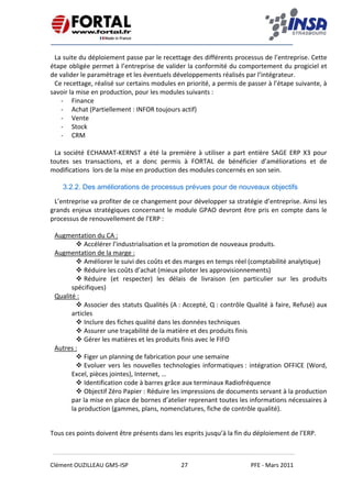    
 
 
 
Clément OUZILLEAU GM5‐ISP  27  PFE ‐ Mars 2011 
 
La suite du déploiement passe par le recettage des différents processus de l’entreprise. Cette 
étape obligée permet à l’entreprise de valider la conformité du comportement du progiciel et 
de valider le paramétrage et les éventuels développements réalisés par l’intégrateur. 
Ce recettage, réalisé sur certains modules en priorité, a permis de passer à l’étape suivante, à 
savoir la mise en production, pour les modules suivants : 
‐ Finance 
‐ Achat (Partiellement : INFOR toujours actif) 
‐ Vente 
‐ Stock 
‐ CRM 
 
La  société  ECHAMAT‐KERNST  a  été la  première  à  utiliser  a  part  entière  SAGE  ERP  X3  pour 
toutes  ses  transactions,  et  a  donc  permis  à  FORTAL  de  bénéficier  d’améliorations  et  de 
modifications  lors de la mise en production des modules concernés en son sein. 
 
3.2.2. Des améliorations de processus prévues pour de nouveaux objectifs
L’entreprise va profiter de ce changement pour développer sa stratégie d’entreprise. Ainsi les  
grands enjeux stratégiques concernant le module GPAO devront être pris en compte dans le 
processus de renouvellement de l’ERP : 
Augmentation du CA : 
Accélérer l’industrialisation et la promotion de nouveaux produits. 
Augmentation de la marge : 
Améliorer le suivi des coûts et des marges en temps réel (comptabilité analytique) 
Réduire les coûts d’achat (mieux piloter les approvisionnements) 
Réduire  (et  respecter)  les  délais  de  livraison  (en  particulier  sur  les  produits 
spécifiques) 
Qualité : 
Associer des statuts Qualités (A : Accepté, Q : contrôle Qualité à faire, Refusé) aux 
articles 
Inclure des fiches qualité dans les données techniques 
Assurer une traçabilité de la matière et des produits finis 
Gérer les matières et les produits finis avec le FIFO 
Autres : 
Figer un planning de fabrication pour une semaine 
Evoluer vers les nouvelles technologies informatiques : intégration OFFICE (Word, 
Excel, pièces jointes), Internet, … 
Identification code à barres grâce aux terminaux Radiofréquence 
Objectif Zéro Papier : Réduire les impressions de documents servant à la production 
par la mise en place de bornes d’atelier reprenant toutes les informations nécessaires à 
la production (gammes, plans, nomenclatures, fiche de contrôle qualité). 
 
Tous ces points doivent être présents dans les esprits jusqu’à la fin du déploiement de l’ERP.
 
