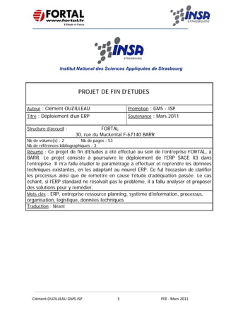   
 
 
 
Clément OUZILLEAU GM5‐ISP  3  PFE ‐ Mars 2011 
 
Institut National des Sciences Appliquées de Strasbourg
 
 
 
PROJET DE FIN D’ETUDES
Auteur : Clément OUZILLEAU Promotion : GM5 - ISP
Titre : Déploiement d’un ERP Soutenance : Mars 2011
Structure d’accueil : FORTAL
30, rue du Muckental F-67140 BARR
Nb de volume(s) : 2 Nb de pages : 53
Nb de références bibliographiques : 3
Résumé : Ce projet de fin d’Etudes a été effectué au sein de l’entreprise FORTAL, à
BARR. Le projet consiste à poursuivre le déploiement de l’ERP SAGE X3 dans
l’entreprise. Il m’a fallu étudier le paramétrage à effectuer et reprendre les données
techniques existantes, en les adaptant au nouvel ERP. Ce fut l’occasion de clarifier
les processus ainsi que de remettre en cause l’étude d’adéquation passée. Le cas
échant, si l’ERP standard ne résolvait pas le problème, il a fallu analyser et proposer
des solutions pour y remédier.
Mots clés : ERP, entreprise ressource planning, système d’information, processus,
organisation, logistique, données techniques
Traduction : Néant
 