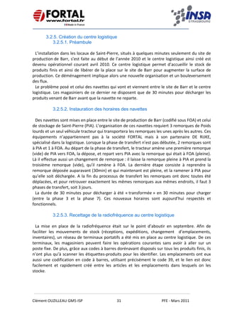    
 
 
 
Clément OUZILLEAU GM5‐ISP  31  PFE ‐ Mars 2011 
 
3.2.5. Création du centre logistique
3.2.5.1. Préambule
 
L’installation dans les locaux de Saint‐Pierre, situés à quelques minutes seulement du site de 
production de Barr, s’est faite au début de l’année 2010 et le centre logistique ainsi créé est 
devenu  opérationnel  courant  avril  2010.  Ce  centre  logistique  permet  d’accueillir  le  stock  de 
produits finis et ainsi de libérer de la place sur le site de Barr pour augmenter la surface de 
production. Ce déménagement implique alors une nouvelle organisation et un bouleversement 
des flux. 
Le problème posé et celui des navettes qui vont et viennent entre le site de Barr et le centre 
logistique. Les magasiniers de ce dernier ne disposent que de 30 minutes pour décharger les 
produits venant de Barr avant que la navette ne reparte. 
 
3.2.5.2. Instauration des horaires des navettes
 
Des navettes sont mises en place entre le site de production de Barr (codifié sous FOA) et celui 
de stockage de Saint‐Pierre (PIA). L’organisation de ces navettes requiert 3 remorques de Poids 
lourds et un seul véhicule tracteur qui transportera les remorques les unes après les autres. Ces  
équipements  n’appartiennent  pas  à  la  société  FORTAL  mais  à  son  partenaire  DE  RIJKE, 
spécialisé dans la logistique. Lorsque la phase de transfert n’est pas débutée, 2 remorques sont 
à PIA et 1 à FOA. Au départ de la phase de transfert, le tracteur amène une première remorque 
(vide) de PIA vers FOA, la dépose, et repart vers PIA avec la remorque qui était à FOA (pleine). 
Là il effectue aussi un changement de remorque : il laisse la remorque pleine à PIA et prend la 
troisième  remorque  (vide),  qu’il  ramène  à  FOA.  La  dernière  étape  consiste  à  reprendre  la 
remorque déposée auparavant (30min) et qui maintenant est pleine, et la ramener à PIA pour 
qu’elle soit déchargée. A la fin du processus de transfert les remorques ont donc toutes été 
déplacées, et pour retrouver exactement les mêmes remorques aux mêmes endroits, il faut 3 
phases de transfert, soit 3 jours. 
La durée de 30 minutes pour décharger à été « transformée » en 30 minutes pour charger 
(entre  la  phase  3  et  la  phase  7).  Ces  nouveaux  horaires  sont  aujourd’hui  respectés  et 
fonctionnels. 
 
3.2.5.3. Recettage de la radiofréquence au centre logistique
 
La  mise  en  place  de  la  radiofréquence  était  sur  le  point  d’aboutir  en  septembre.  Afin  de 
faciliter  les  mouvements  de  stock  (réceptions,  expéditions,  changement    d’emplacements, 
inventaires), un réseau de terminaux portatifs a été mis en place au centre logistique. De ces 
terminaux,  les  magasiniers  peuvent  faire  les  opérations  courantes  sans  avoir  à  aller  sur  un 
poste fixe. De plus, grâce aux codes à barres dorénavant disposés sur tous les produits finis, ils 
n’ont plus qu’à scanner les étiquettes‐produits pour les identifier. Les emplacements ont eux 
aussi une codification en code à barres, utilisant précisément le code 39, et le lien est donc 
facilement  et  rapidement  créé  entre  les  articles  et  les  emplacements  dans  lesquels  on  les 
stocke.   
 