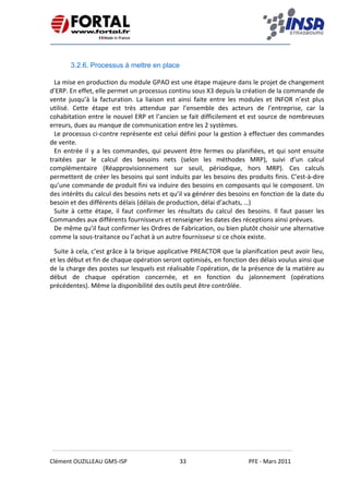   
 
 
 
Clément OUZILLEAU GM5‐ISP  33  PFE ‐ Mars 2011 
 
 
3.2.6. Processus à mettre en place
 
La mise en production du module GPAO est une étape majeure dans le projet de changement 
d’ERP. En effet, elle permet un processus continu sous X3 depuis la création de la commande de 
vente  jusqu’à  la  facturation.  La  liaison  est  ainsi  faite  entre  les  modules  et  INFOR  n’est  plus 
utilisé.  Cette  étape  est  très  attendue  par  l’ensemble  des  acteurs  de  l’entreprise,  car  la 
cohabitation entre le nouvel ERP et l’ancien se fait difficilement et est source de nombreuses 
erreurs, dues au manque de communication entre les 2 systèmes. 
Le processus ci‐contre représente est celui défini pour la gestion à effectuer des commandes 
de vente. 
En entrée il y a les commandes, qui peuvent être fermes ou planifiées, et qui sont ensuite 
traitées  par  le  calcul  des  besoins  nets  (selon  les  méthodes  MRP),  suivi  d’un  calcul 
complémentaire  (Réapprovisionnement  sur  seuil,  périodique,  hors  MRP).  Ces  calculs 
permettent de créer les besoins qui sont induits par les besoins des produits finis. C’est‐à‐dire 
qu’une commande de produit fini va induire des besoins en composants qui le composent. Un 
des intérêts du calcul des besoins nets et qu’il va générer des besoins en fonction de la date du 
besoin et des différents délais (délais de production, délai d’achats, …) 
Suite  à  cette  étape,  il  faut  confirmer  les  résultats  du  calcul  des  besoins.  Il  faut  passer  les 
Commandes aux différents fournisseurs et renseigner les dates des réceptions ainsi prévues. 
De même qu’il faut confirmer les Ordres de Fabrication, ou bien plutôt choisir une alternative 
comme la sous‐traitance ou l’achat à un autre fournisseur si ce choix existe. 
Suite à cela, c’est grâce à la brique applicative PREACTOR que la planification peut avoir lieu, 
et les début et fin de chaque opération seront optimisés, en fonction des délais voulus ainsi que 
de la charge des postes sur lesquels est réalisable l’opération, de la présence de la matière au 
début  de  chaque  opération  concernée,  et  en  fonction  du  jalonnement  (opérations 
précédentes). Même la disponibilité des outils peut être contrôlée.  
   
 